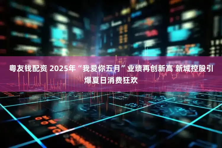粤友钱配资 2025年“我爱你五月”业绩再创新高 新城控股引爆夏日消费狂欢