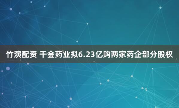 竹演配资 千金药业拟6.23亿购两家药企部分股权