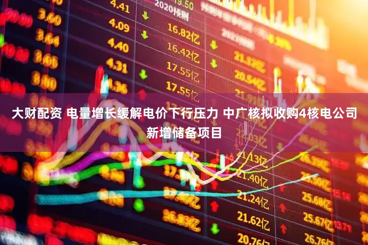 大财配资 电量增长缓解电价下行压力 中广核拟收购4核电公司新增储备项目