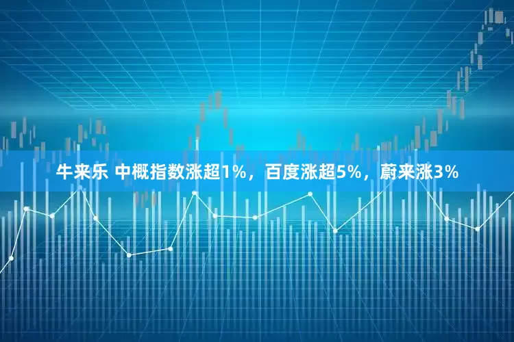 牛来乐 中概指数涨超1%，百度涨超5%，蔚来涨3%