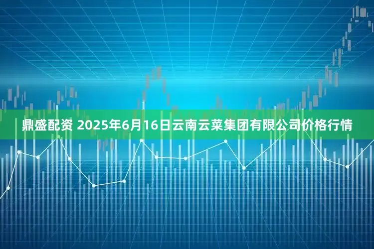 鼎盛配资 2025年6月16日云南云菜集团有限公司价格行情