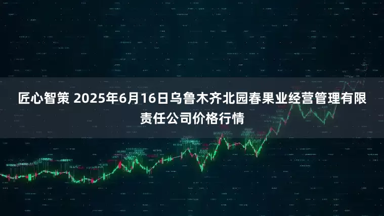 匠心智策 2025年6月16日乌鲁木齐北园春果业经营管理有限责任公司价格行情