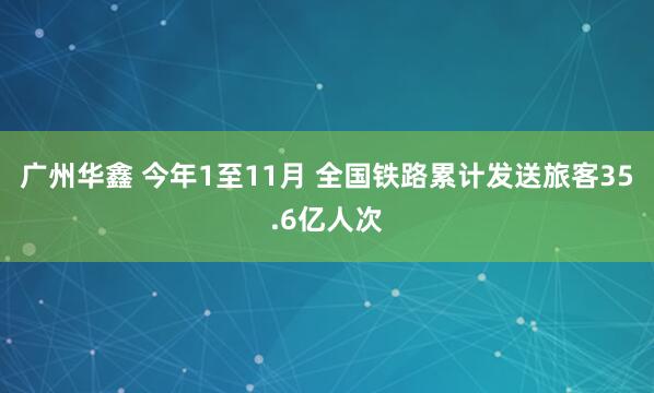 广州华鑫 今年1至11月 全国铁路累计发送旅客35.6亿人次