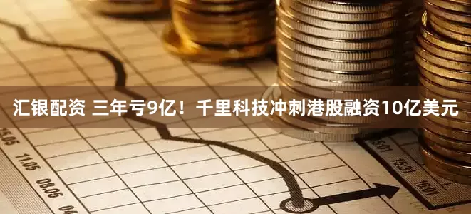 汇银配资 三年亏9亿！千里科技冲刺港股融资10亿美元